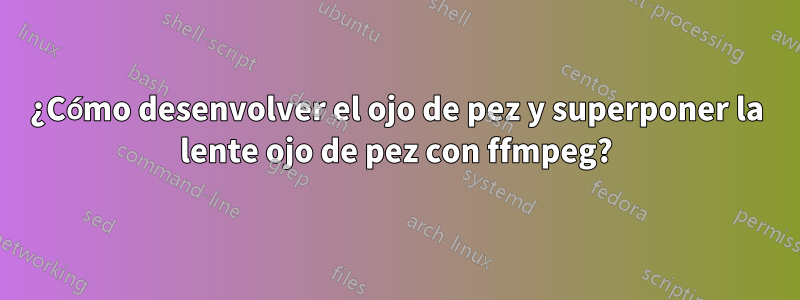 ¿Cómo desenvolver el ojo de pez y superponer la lente ojo de pez con ffmpeg?