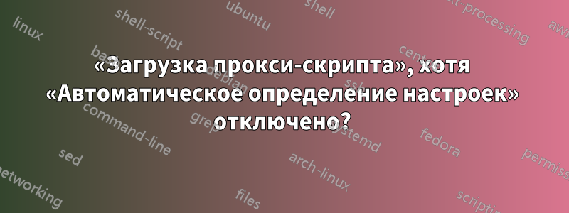 «Загрузка прокси-скрипта», хотя «Автоматическое определение настроек» отключено?