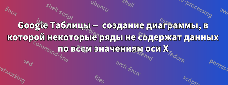 Google Таблицы — создание диаграммы, в которой некоторые ряды не содержат данных по всем значениям оси X