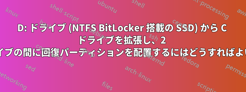 D: ドライブ (NTFS BitLocker 搭載の SSD) から C ドライブを拡張し、2 つのドライブの間に回復パーティションを配置するにはどうすればよいですか?