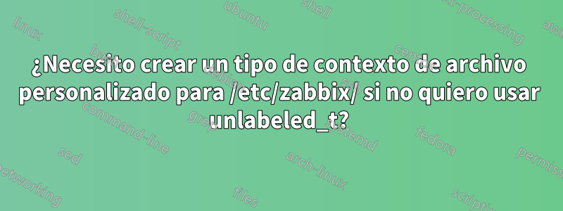 ¿Necesito crear un tipo de contexto de archivo personalizado para /etc/zabbix/ si no quiero usar unlabeled_t?