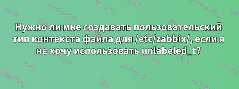 Нужно ли мне создавать пользовательский тип контекста файла для /etc/zabbix/, если я не хочу использовать unlabeled_t?