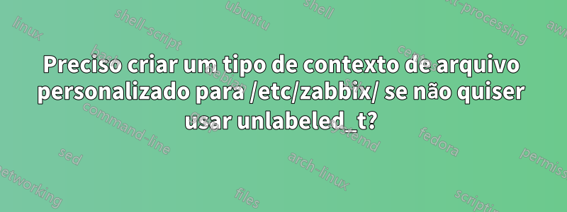 Preciso criar um tipo de contexto de arquivo personalizado para /etc/zabbix/ se não quiser usar unlabeled_t?