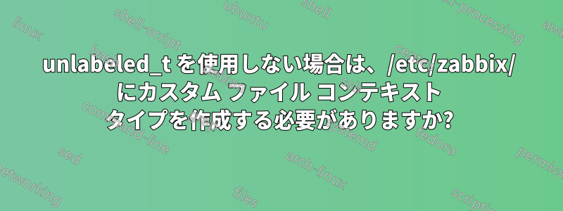 unlabeled_t を使用しない場合は、/etc/zabbix/ にカスタム ファイル コンテキスト タイプを作成する必要がありますか?