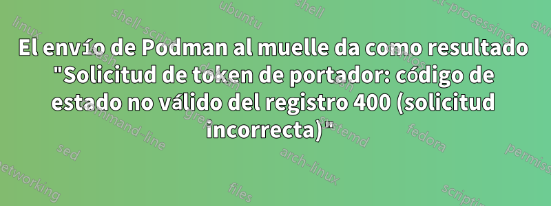 El envío de Podman al muelle da como resultado "Solicitud de token de portador: código de estado no válido del registro 400 (solicitud incorrecta)"