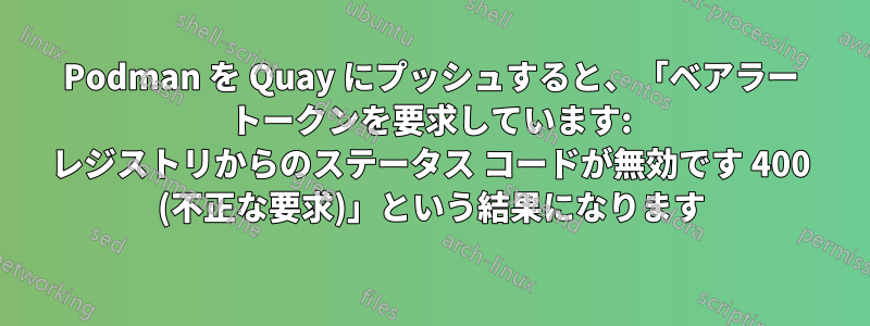 Podman を Quay にプッシュすると、「ベアラー トークンを要求しています: レジストリからのステータス コードが無効です 400 (不正な要求)」という結果になります