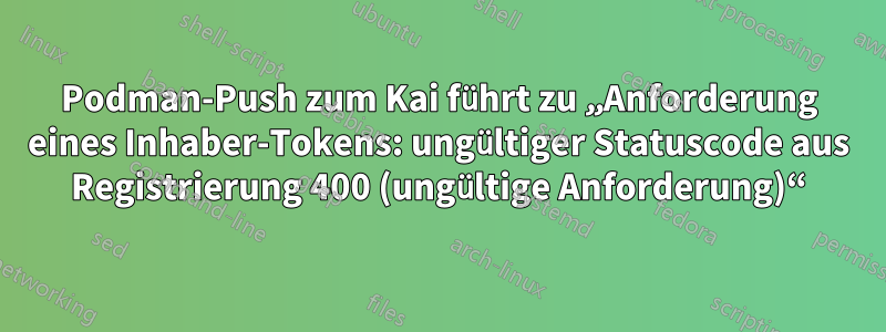 Podman-Push zum Kai führt zu „Anforderung eines Inhaber-Tokens: ungültiger Statuscode aus Registrierung 400 (ungültige Anforderung)“