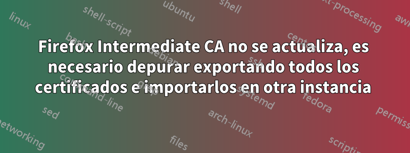 Firefox Intermediate CA no se actualiza, es necesario depurar exportando todos los certificados e importarlos en otra instancia