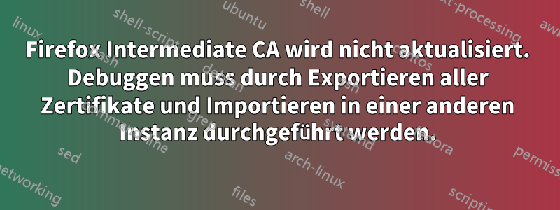 Firefox Intermediate CA wird nicht aktualisiert. Debuggen muss durch Exportieren aller Zertifikate und Importieren in einer anderen Instanz durchgeführt werden.