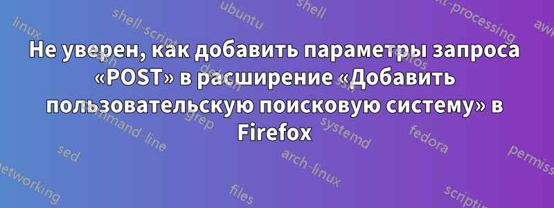 Не уверен, как добавить параметры запроса «POST» в расширение «Добавить пользовательскую поисковую систему» ​​в Firefox