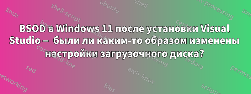 BSOD в Windows 11 после установки Visual Studio — были ли каким-то образом изменены настройки загрузочного диска?