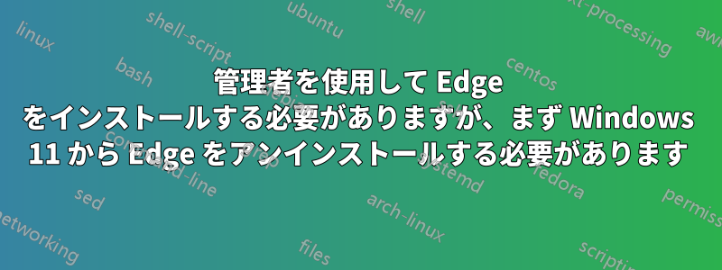 管理者を使用して Edge をインストールする必要がありますが、まず Windows 11 から Edge をアンインストールする必要があります