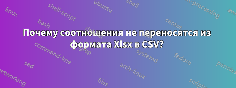 Почему соотношения не переносятся из формата Xlsx в CSV?