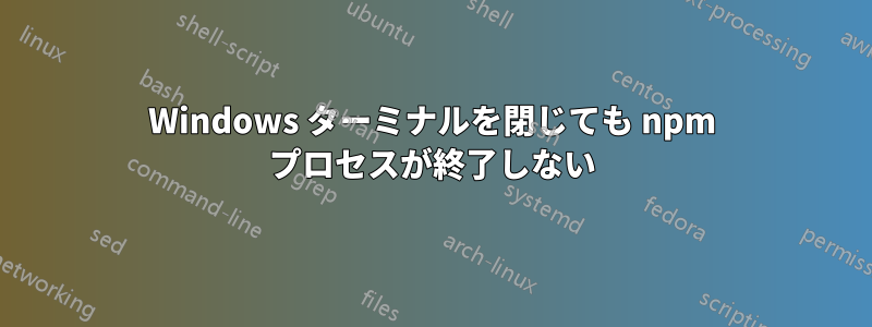 Windows ターミナルを閉じても npm プロセスが終了しない