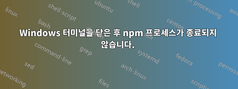 Windows 터미널을 닫은 후 npm 프로세스가 종료되지 않습니다.