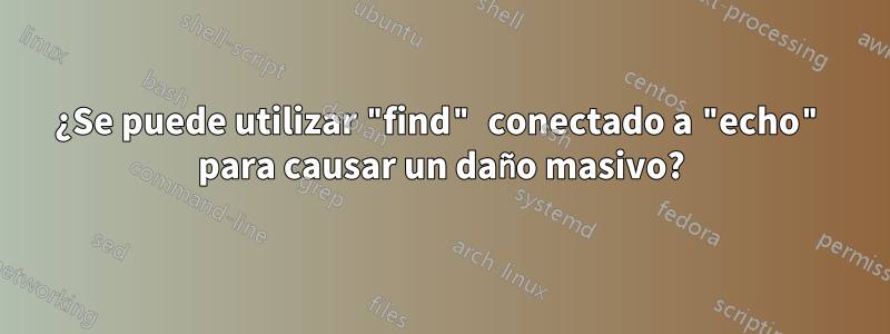 ¿Se puede utilizar "find" conectado a "echo" para causar un daño masivo?