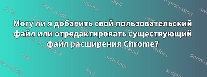 Могу ли я добавить свой пользовательский файл или отредактировать существующий файл расширения Chrome?