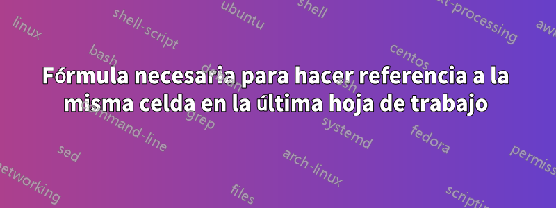 Fórmula necesaria para hacer referencia a la misma celda en la última hoja de trabajo