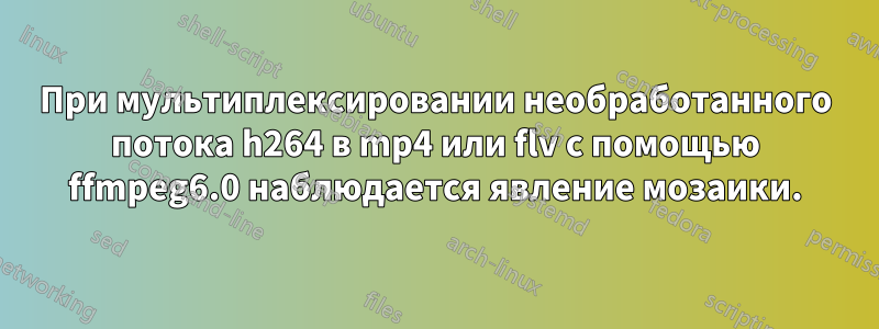 При мультиплексировании необработанного потока h264 в mp4 или flv с помощью ffmpeg6.0 наблюдается явление мозаики.
