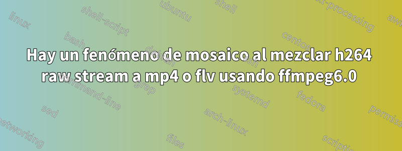 Hay un fenómeno de mosaico al mezclar h264 raw stream a mp4 o flv usando ffmpeg6.0