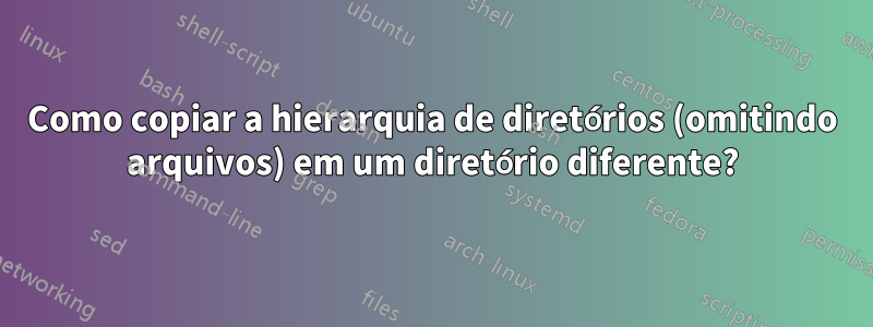 Como copiar a hierarquia de diretórios (omitindo arquivos) em um diretório diferente?