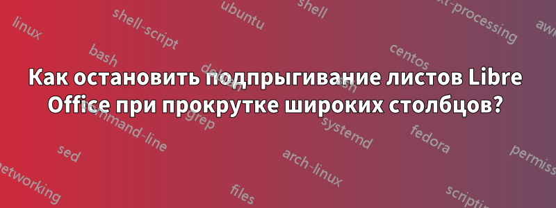 Как остановить подпрыгивание листов Libre Office при прокрутке широких столбцов?