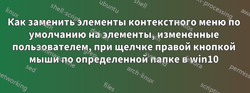 Как заменить элементы контекстного меню по умолчанию на элементы, измененные пользователем, при щелчке правой кнопкой мыши по определенной папке в win10