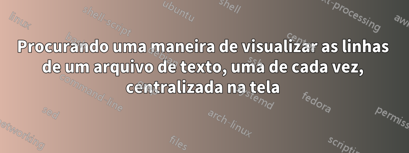 Procurando uma maneira de visualizar as linhas de um arquivo de texto, uma de cada vez, centralizada na tela