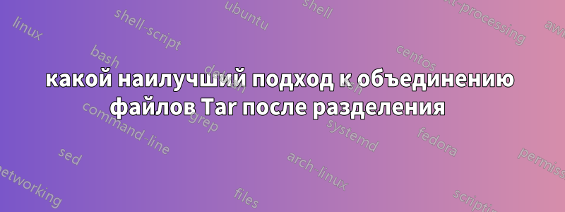 какой наилучший подход к объединению файлов Tar после разделения 