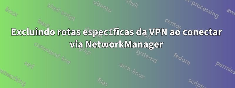 Excluindo rotas específicas da VPN ao conectar via NetworkManager