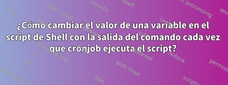 ¿Cómo cambiar el valor de una variable en el script de Shell con la salida del comando cada vez que cronjob ejecuta el script?