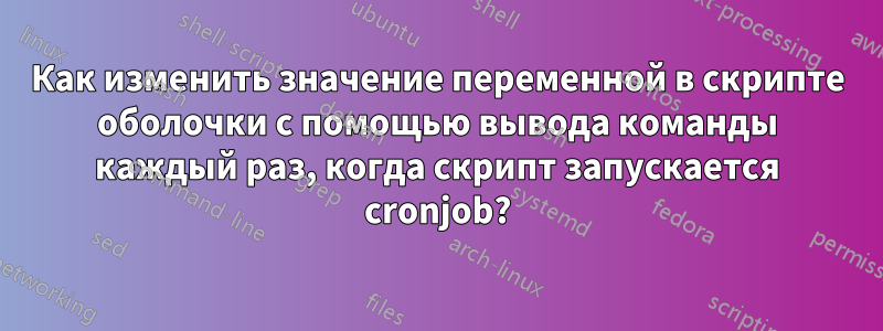 Как изменить значение переменной в скрипте оболочки с помощью вывода команды каждый раз, когда скрипт запускается cronjob?