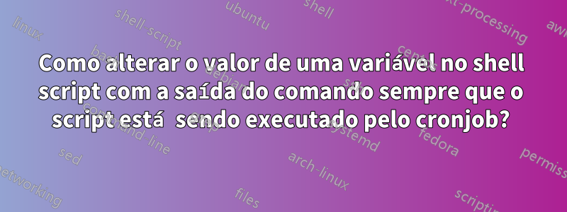 Como alterar o valor de uma variável no shell script com a saída do comando sempre que o script está sendo executado pelo cronjob?