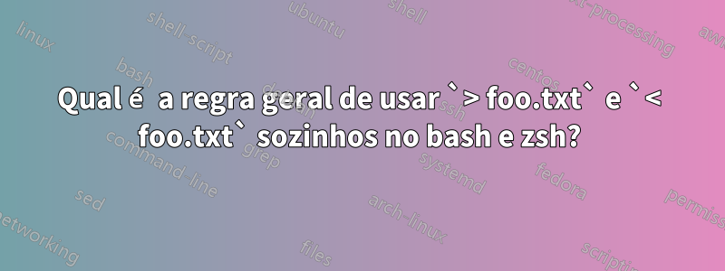 Qual é a regra geral de usar `> foo.txt` e `< foo.txt` sozinhos no bash e zsh?