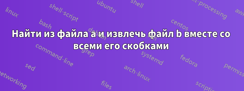 Найти из файла a и извлечь файл b вместе со всеми его скобками