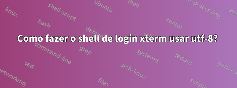 Como fazer o shell de login xterm usar utf-8?