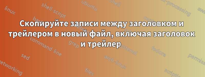 Скопируйте записи между заголовком и трейлером в новый файл, включая заголовок и трейлер 