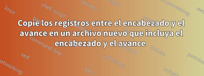 Copie los registros entre el encabezado y el avance en un archivo nuevo que incluya el encabezado y el avance 