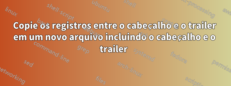 Copie os registros entre o cabeçalho e o trailer em um novo arquivo incluindo o cabeçalho e o trailer 