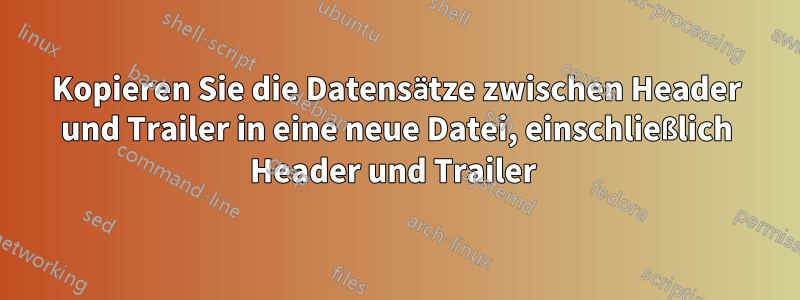 Kopieren Sie die Datensätze zwischen Header und Trailer in eine neue Datei, einschließlich Header und Trailer 