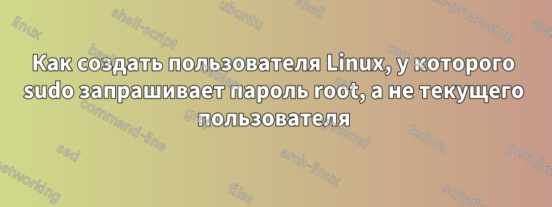 Как создать пользователя Linux, у которого sudo запрашивает пароль root, а не текущего пользователя