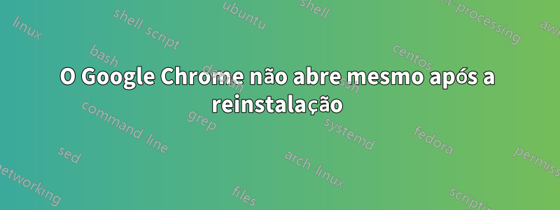 O Google Chrome não abre mesmo após a reinstalação