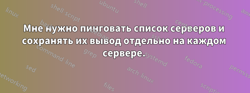 Мне нужно пинговать список серверов и сохранять их вывод отдельно на каждом сервере.