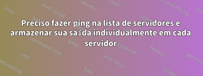 Preciso fazer ping na lista de servidores e armazenar sua saída individualmente em cada servidor