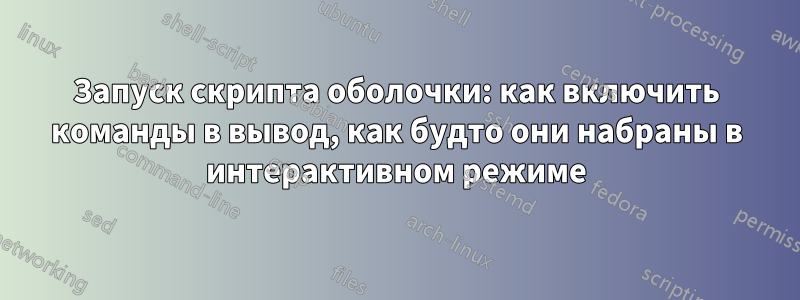 Запуск скрипта оболочки: как включить команды в вывод, как будто они набраны в интерактивном режиме