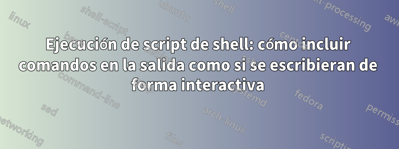 Ejecución de script de shell: cómo incluir comandos en la salida como si se escribieran de forma interactiva