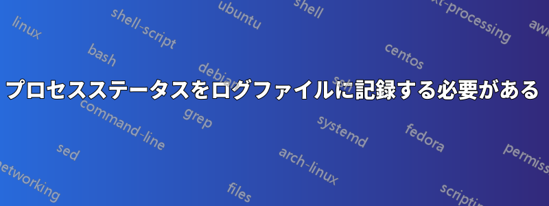 プロセスステータスをログファイルに記録する必要がある