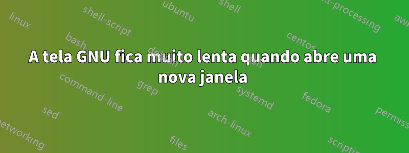 A tela GNU fica muito lenta quando abre uma nova janela