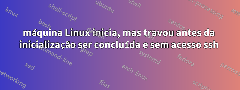 máquina Linux inicia, mas travou antes da inicialização ser concluída e sem acesso ssh