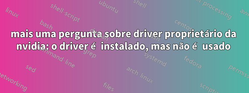 mais uma pergunta sobre driver proprietário da nvidia: o driver é instalado, mas não é usado